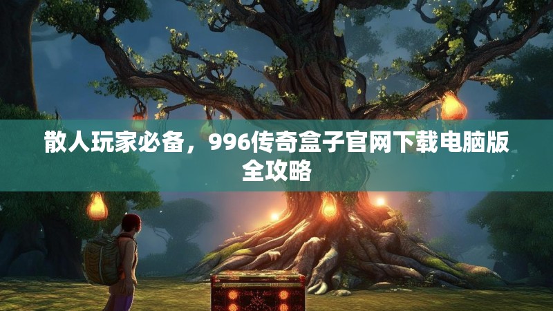 散人玩家必备，996传奇盒子官网下载电脑版全攻略