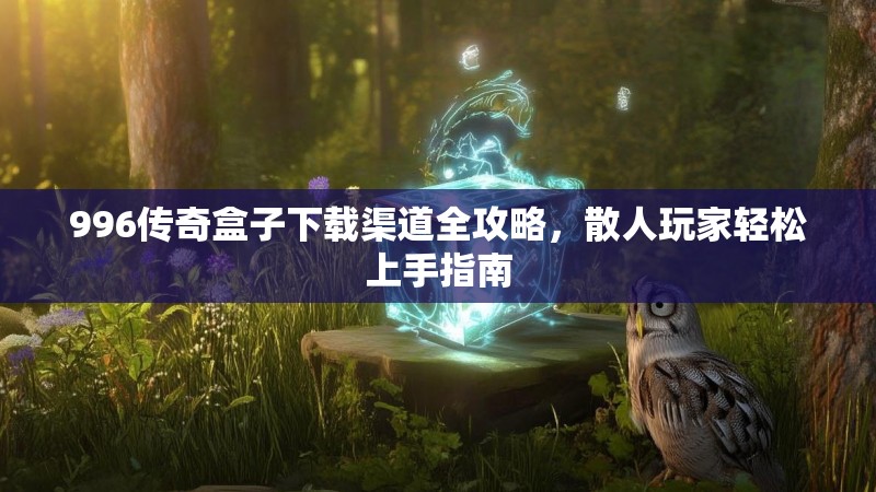 996传奇盒子下载渠道全攻略,散人玩家轻松上手指南