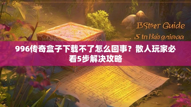 996传奇盒子下载不了怎么回事？散人玩家必看5步解决攻略