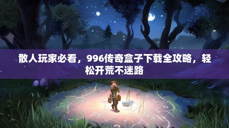 散人玩家必看,996传奇盒子下载全攻略,轻松开荒不迷路