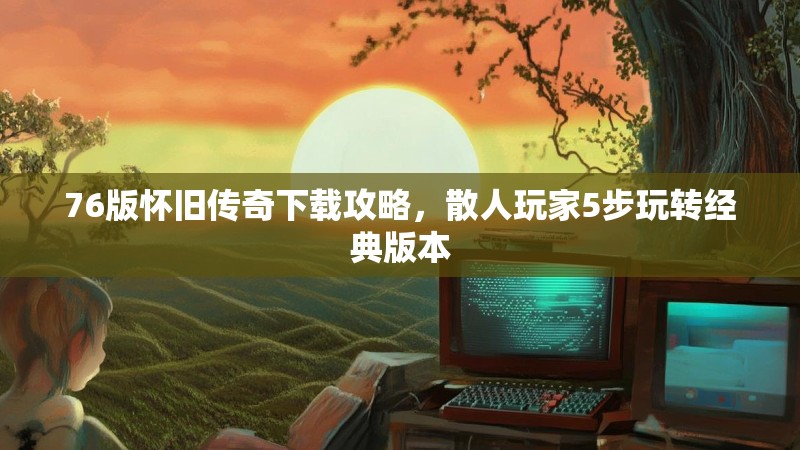 76版怀旧传奇下载攻略，散人玩家5步玩转经典版本