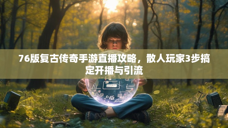 76版复古传奇手游直播攻略,散人玩家3步搞定开播与引流