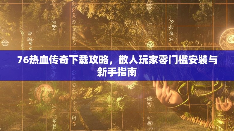 76热血传奇下载攻略,散人玩家零门槛安装与新手指南