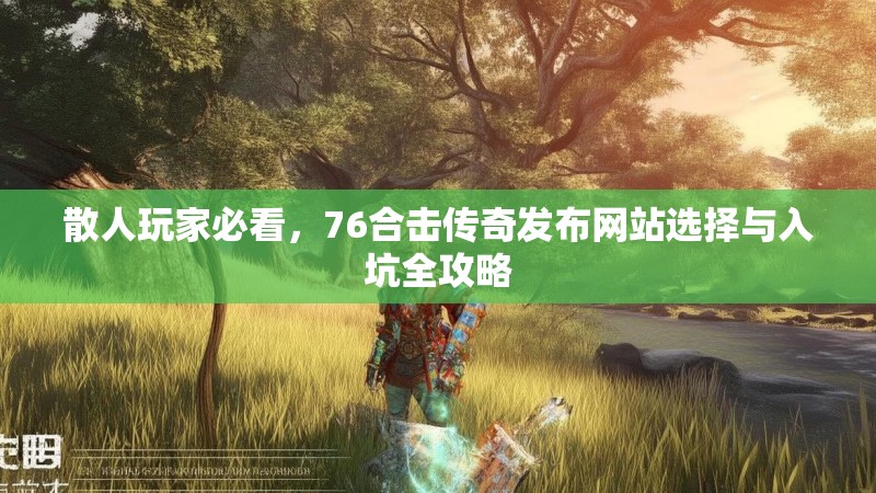 散人玩家必看，76合击传奇发布网站选择与入坑全攻略