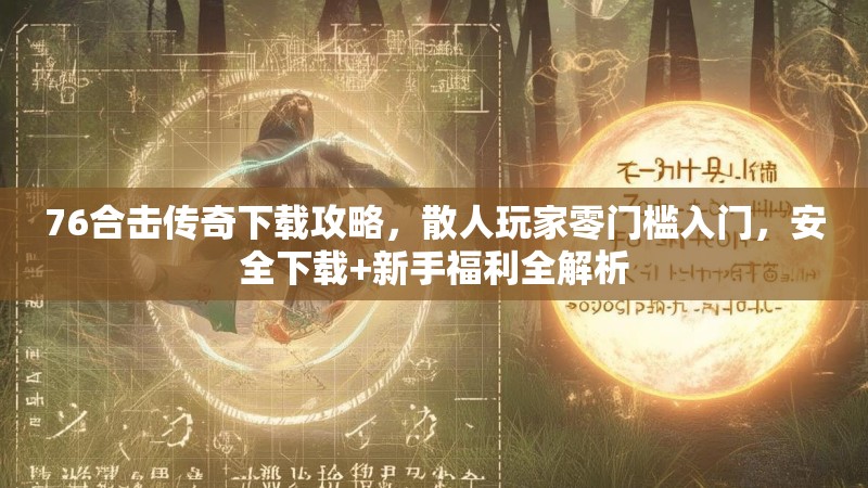 76合击传奇下载攻略,散人玩家零门槛入门,安全下载+新手福利全解析