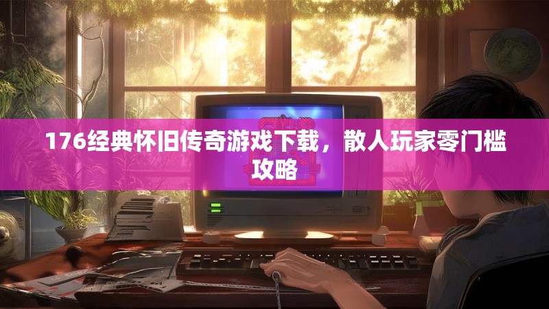 176经典怀旧传奇游戏下载,散人玩家零门槛攻略