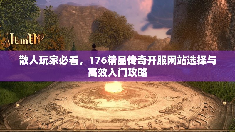 散人玩家必看，176精品传奇开服网站选择与高效入门攻略