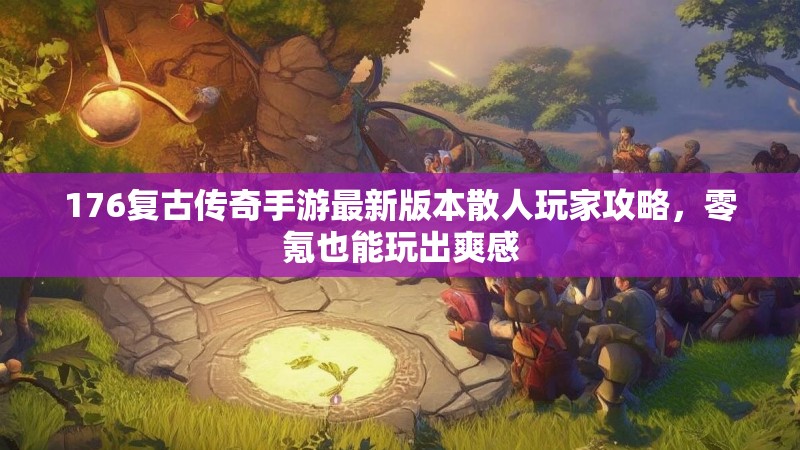 176复古传奇手游最新版本散人玩家攻略,零氪也能玩出爽感