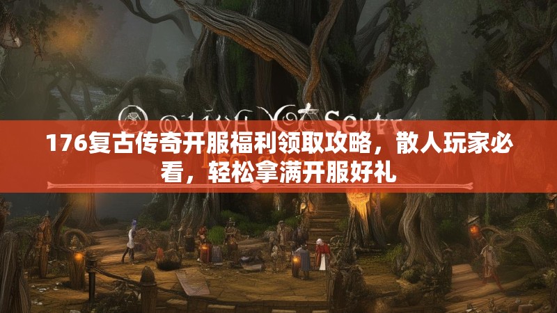 176复古传奇开服福利领取攻略，散人玩家必看，轻松拿满开服好礼