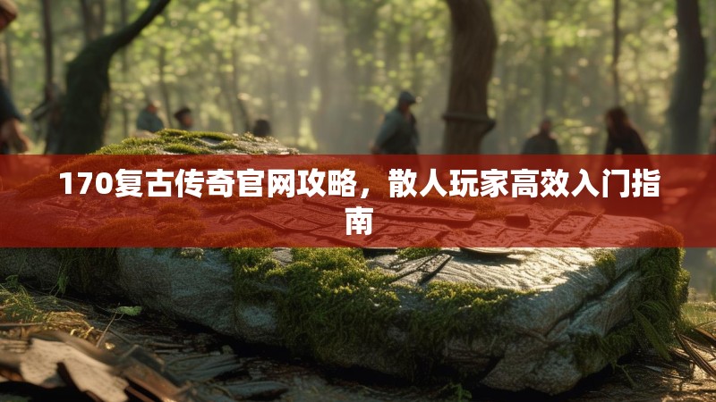 170复古传奇官网攻略,散人玩家高效入门指南